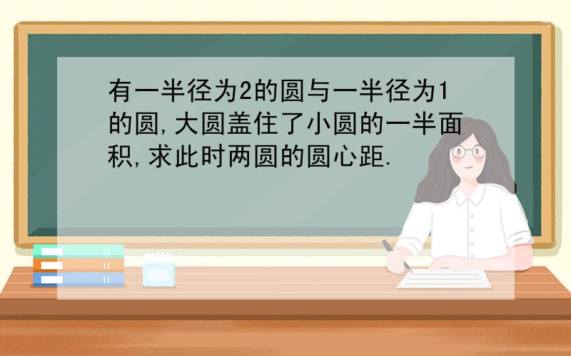 有一半径为2的圆与一半径为1的圆,大圆盖住了小圆的一半面积,求此时两圆的圆心距.