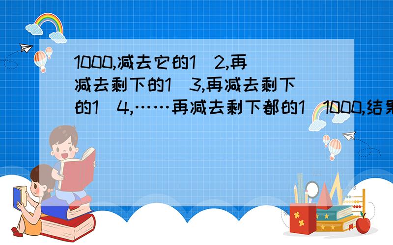 1000,减去它的1\2,再减去剩下的1\3,再减去剩下的1\4,……再减去剩下都的1\1000,结果是多少