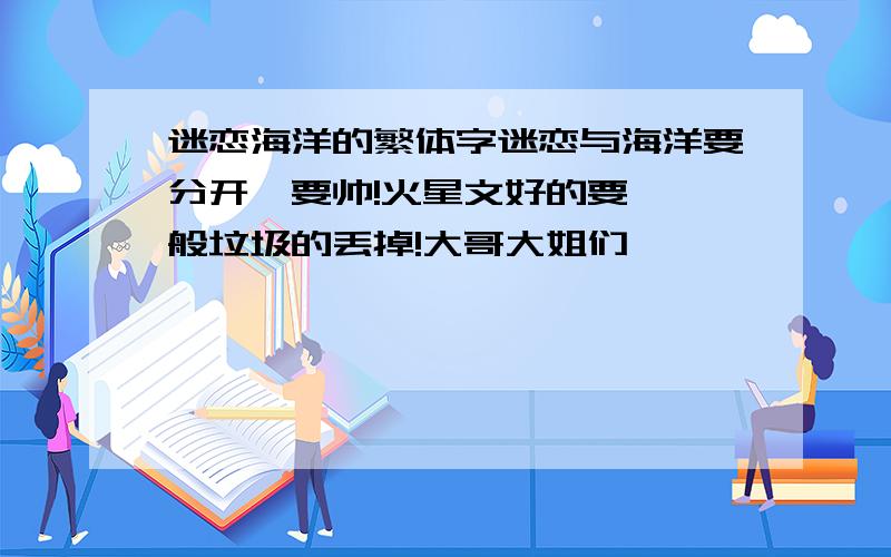 迷恋海洋的繁体字迷恋与海洋要分开,要帅!火星文好的要,一般垃圾的丢掉!大哥大姐们,