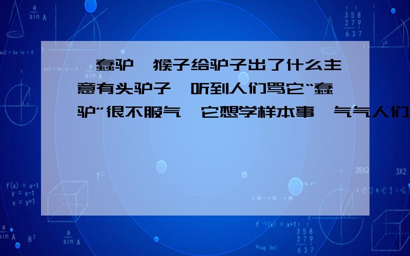 《蠢驴》猴子给驴子出了什么主意有头驴子,听到人们骂它“蠢驴”很不服气,它想学样本事,气气人们.驴子想：我跟谁学本事呢?对了,跟老虎学捕食.啊,不行,它虽然有本事,可太凶残了.对了,跟