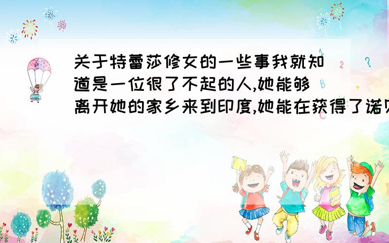 关于特蕾莎修女的一些事我就知道是一位很了不起的人,她能够离开她的家乡来到印度,她能在获得了诺贝尔和平奖的奖金后不是中饱私囊,而是没有什么理由的献出了全部,甚至要求当时参加了