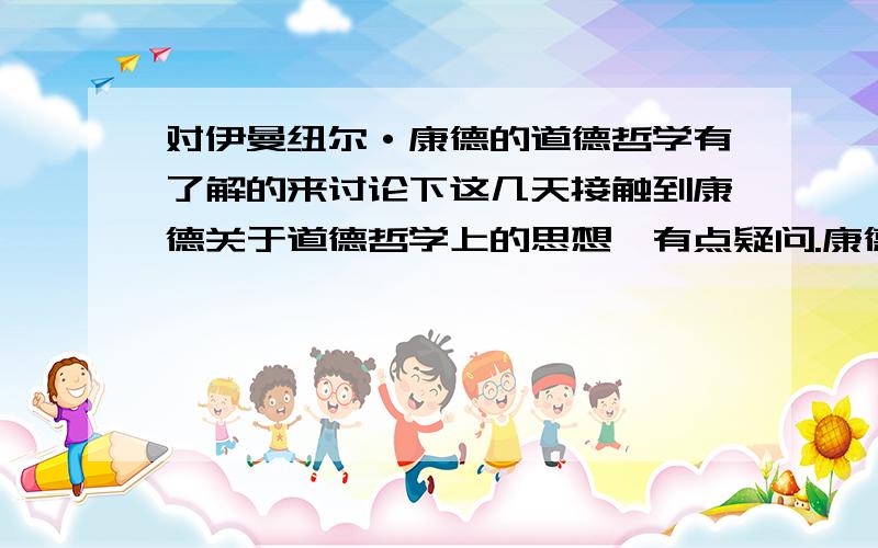 对伊曼纽尔·康德的道德哲学有了解的来讨论下这几天接触到康德关于道德哲学上的思想,有点疑问.康德的思想 解答下我疑惑.怎样决断这件事在道德上的对错?当一个人为另一个人工作,比如