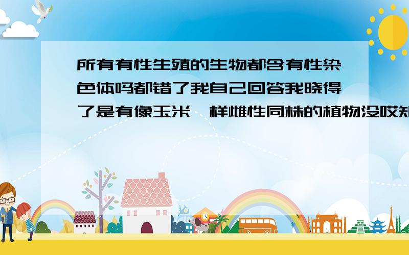 所有有性生殖的生物都含有性染色体吗都错了我自己回答我晓得了是有像玉米一样雌性同株的植物没哎知道回答的问题还是这么不靠谱啊。