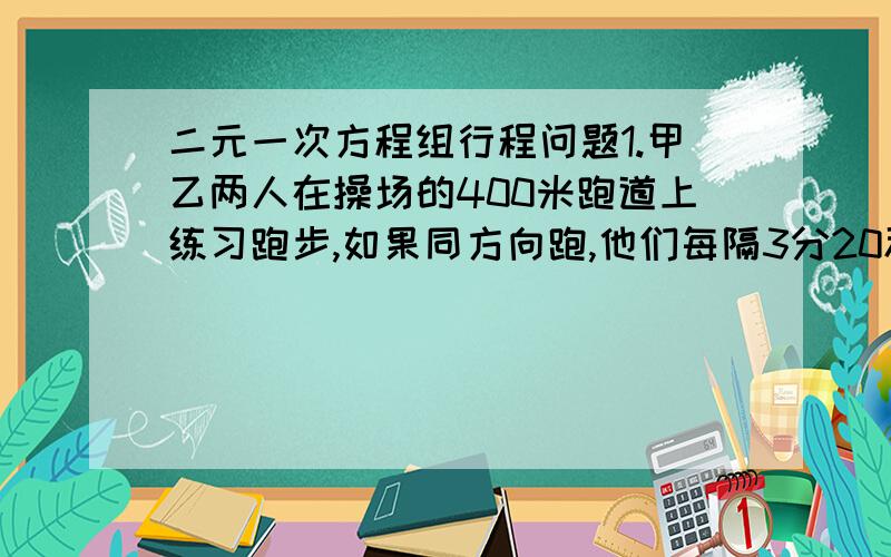 二元一次方程组行程问题1.甲乙两人在操场的400米跑道上练习跑步,如果同方向跑,他们每隔3分20秒就相遇一次,如果相对而跑,他们每隔40秒就相遇一次,已知甲比乙跑得快,则甲.乙每秒各跑多少