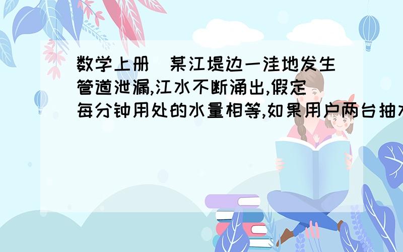 数学上册）某江堤边一洼地发生管道泄漏,江水不断涌出,假定每分钟用处的水量相等,如果用户两台抽水机抽水,40分钟可抽完；如果用四台抽水机抽水,16分钟可以抽完,若想尽快处理险情,将水