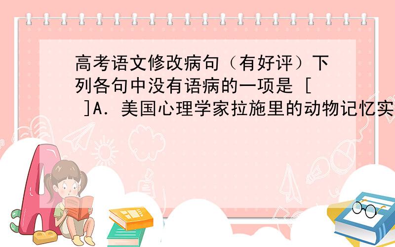 高考语文修改病句（有好评）下列各句中没有语病的一项是 [ ]A．美国心理学家拉施里的动物记忆实验表明,一种行为重复21天就会变为习惯,重复90天就会形成稳定的习惯.B．年轻编剧要想使剧