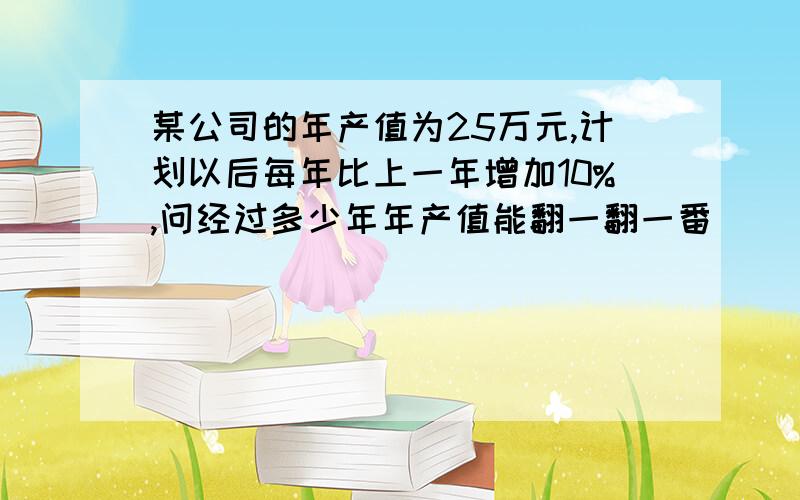 某公司的年产值为25万元,计划以后每年比上一年增加10%,问经过多少年年产值能翻一翻一番