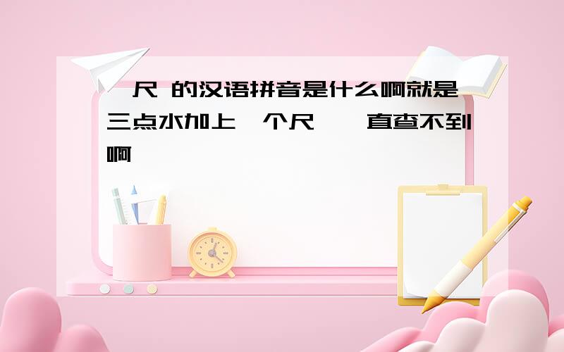 氵尺 的汉语拼音是什么啊就是三点水加上一个尺,一直查不到啊