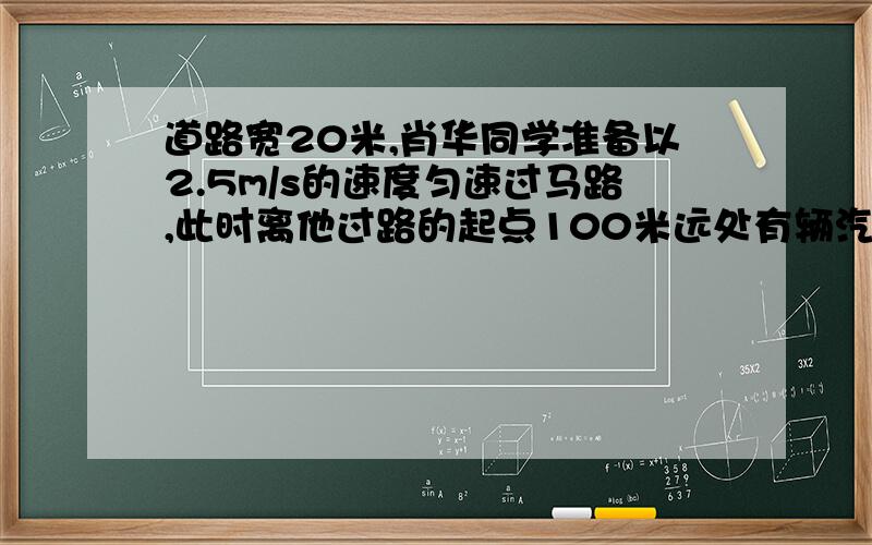 道路宽20米,肖华同学准备以2.5m/s的速度匀速过马路,此时离他过路的起点100米远处有辆汽车正以54km/h的速度驶来.通过计算说明肖华同学能否安全过马路