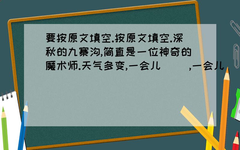 要按原文填空.按原文填空.深秋的九寨沟,简直是一位神奇的魔术师.天气多变,一会儿（ ）,一会儿（ ）,一会儿（ ）,一会儿（ ）,也有同时出现（ ）的现象.天气变,感觉也变：雨水洗过的九寨