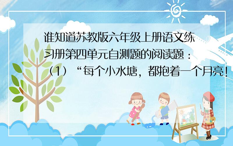 谁知道苏教版六年级上册语文练习册第四单元自测题的阅读题：（1）“每个小水塘，都抱着一个月亮！（2）“细细的溪水，流着山草和野花的香味，留着月光。（3）“我和阿妈走月亮”在