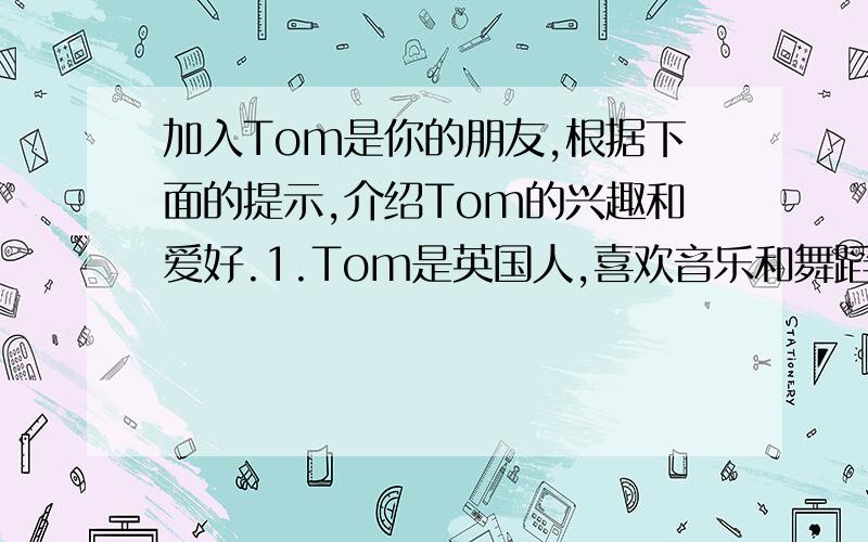 加入Tom是你的朋友,根据下面的提示,介绍Tom的兴趣和爱好.1.Tom是英国人,喜欢音乐和舞蹈；2.Tom喜欢钓鱼,钓鱼可以让他安静和放松.3.Tom最爱篮球,他能和队友在一起,还能锻炼身体.4.Tom讨厌看电