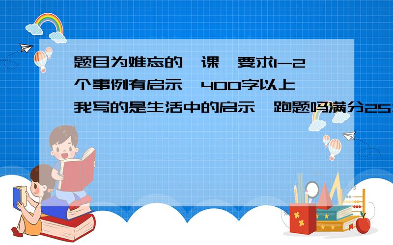 题目为难忘的一课,要求1-2个事例有启示,400字以上,我写的是生活中的启示,跑题吗满分25分,如果跑题得多少分啊?