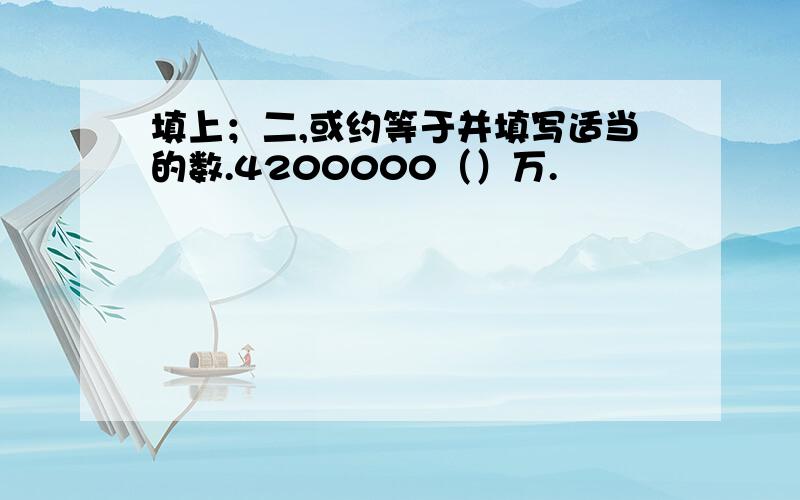 填上；二,或约等于并填写适当的数.4200000（）万.