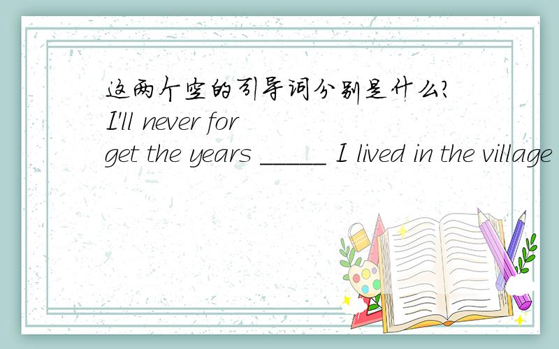 这两个空的引导词分别是什么?I'll never forget the years _____ I lived in the village with the farmers _______ has a great effect on me.