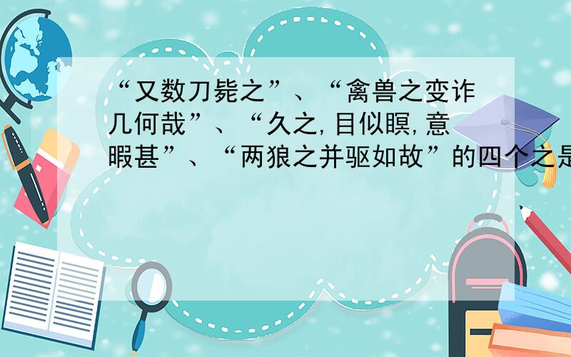 “又数刀毙之”、“禽兽之变诈几何哉”、“久之,目似瞑,意暇甚”、“两狼之并驱如故”的四个之是什么意思“又数刀毙之”、“禽兽之变诈几何哉”、“久之,目似瞑,意暇甚”、“两狼之