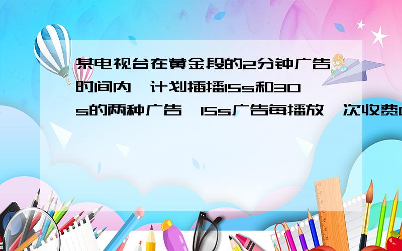 某电视台在黄金段的2分钟广告时间内,计划插播15s和30s的两种广告,15s广告每播放一次收费0.6万元,30s广告每播一次收费一万元,若要求每中广告播放不少于2次,问：（1）两种广告的播放次数有