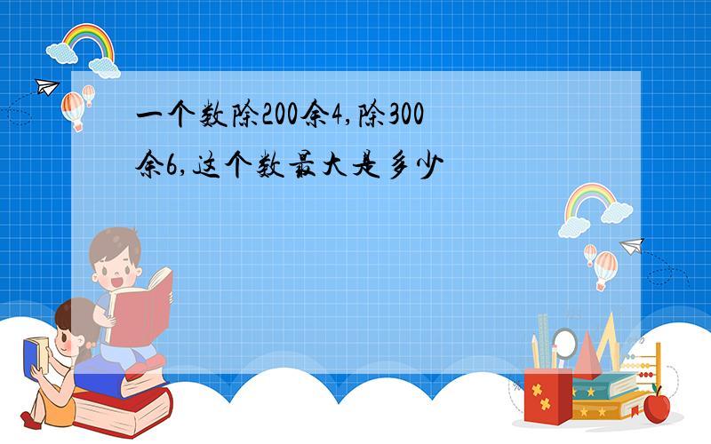 一个数除200余4,除300余6,这个数最大是多少