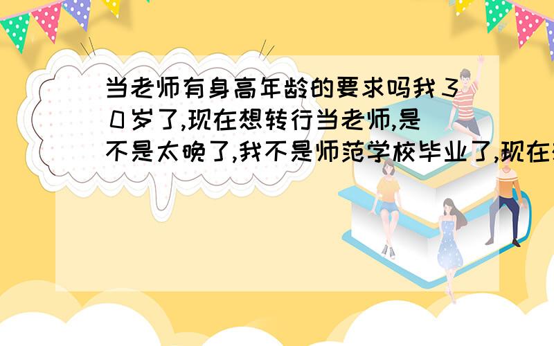 当老师有身高年龄的要求吗我３０岁了,现在想转行当老师,是不是太晚了,我不是师范学校毕业了,现在想做代课老师也不容易,我大学本科毕业,是化工专业,身高１５３ＣＭ