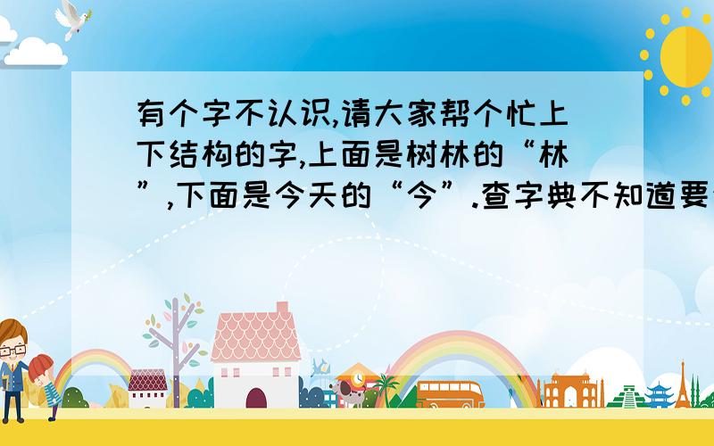 有个字不认识,请大家帮个忙上下结构的字,上面是树林的“林”,下面是今天的“今”.查字典不知道要查哪个部首.读音和声调还有这个字是什么意思,请知道的高人给个详解.这个字肯定是有的