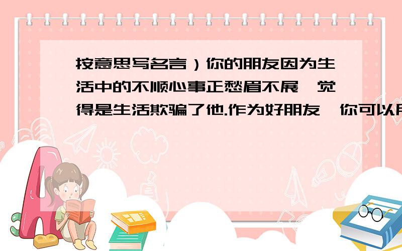 按意思写名言）你的朋友因为生活中的不顺心事正愁眉不展,觉得是生活欺骗了他.作为好朋友,你可以用一句名言来劝慰他.请问是哪一句?假如生活欺骗了你，不要悲伤，也不要心急，忧郁的