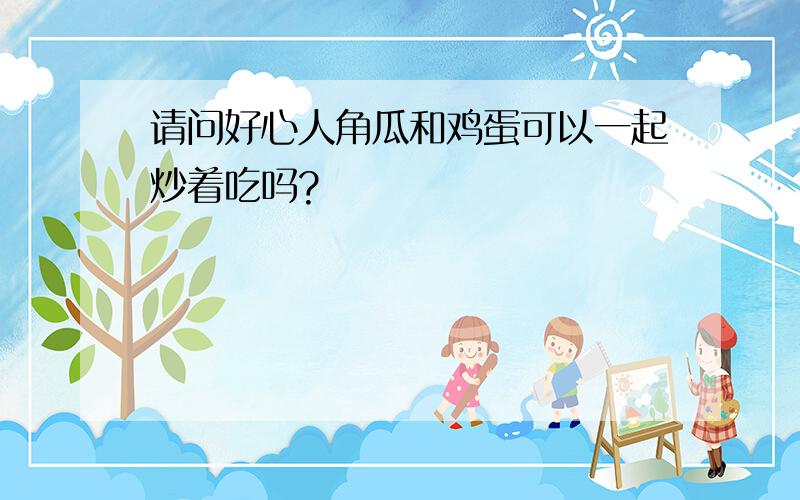 请问好心人角瓜和鸡蛋可以一起炒着吃吗?