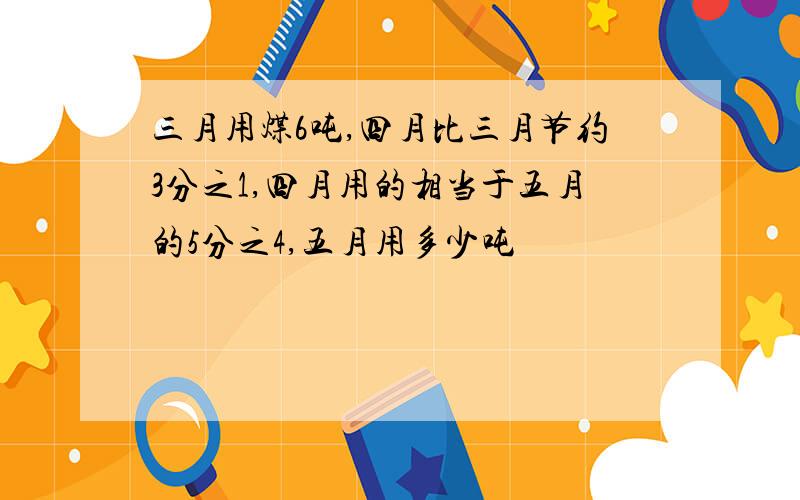 三月用煤6吨,四月比三月节约3分之1,四月用的相当于五月的5分之4,五月用多少吨