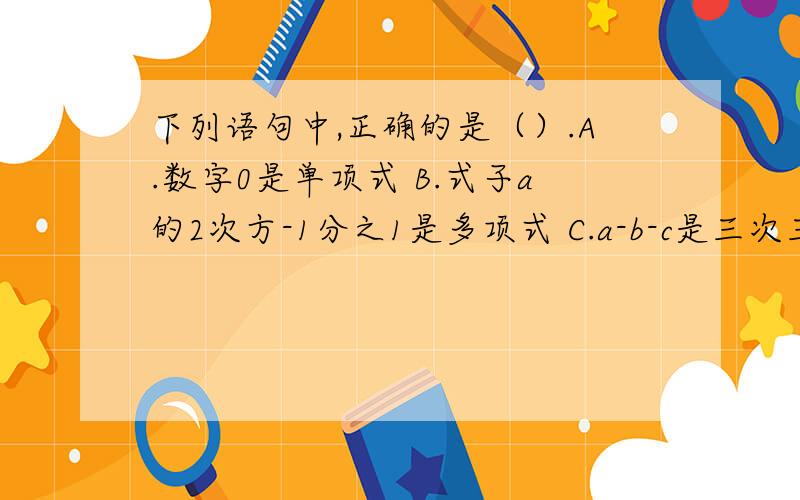 下列语句中,正确的是（）.A.数字0是单项式 B.式子a的2次方-1分之1是多项式 C.a-b-c是三次三项式 D.单项式m的次数和系数都是0.