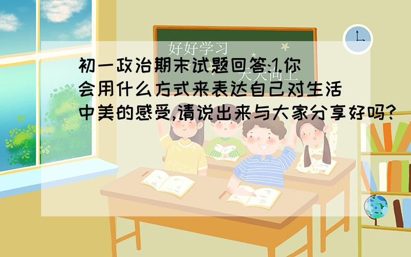 初一政治期末试题回答:1.你会用什么方式来表达自己对生活中美的感受,请说出来与大家分享好吗?(1)当你听到一首好歌时,你会____________________________(2)当你读了一首好诗时,你会--------------------