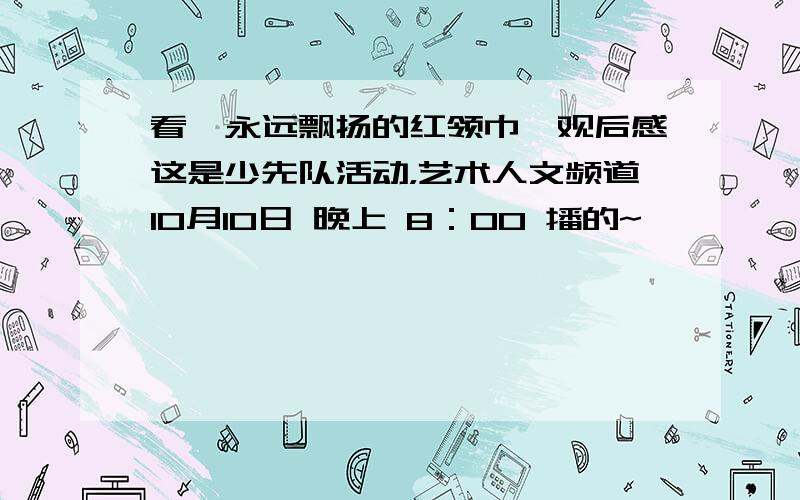 看《永远飘扬的红领巾》观后感这是少先队活动，艺术人文频道10月10日 晚上 8：00 播的~