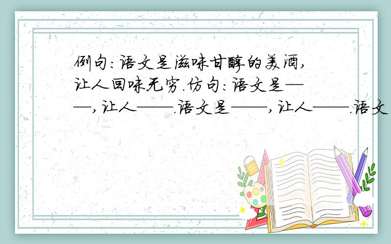 例句：语文是滋味甘醇的美酒,让人回味无穷.仿句：语文是——,让人——.语文是——,让人——.语文是——,让人——.