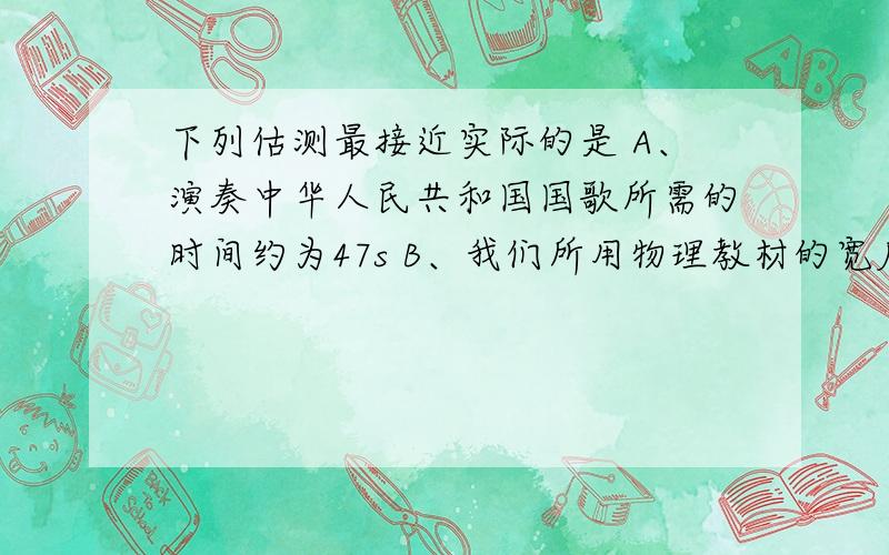 下列估测最接近实际的是 A、演奏中华人民共和国国歌所需的时间约为47s B、我们所用物理教材的宽度约为25c下列估测最接近实际的是A、演奏中华人民共和国国歌所需的时间约为47sB、我们所