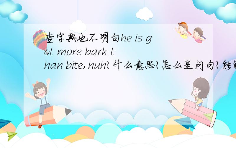 查字典也不明白he is got more bark than bite,huh?什么意思?怎么是问句?能解释一下语法吗?谢谢