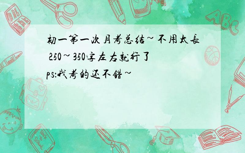 初一第一次月考总结~不用太长 250~350字左右就行了ps：我考的还不错~