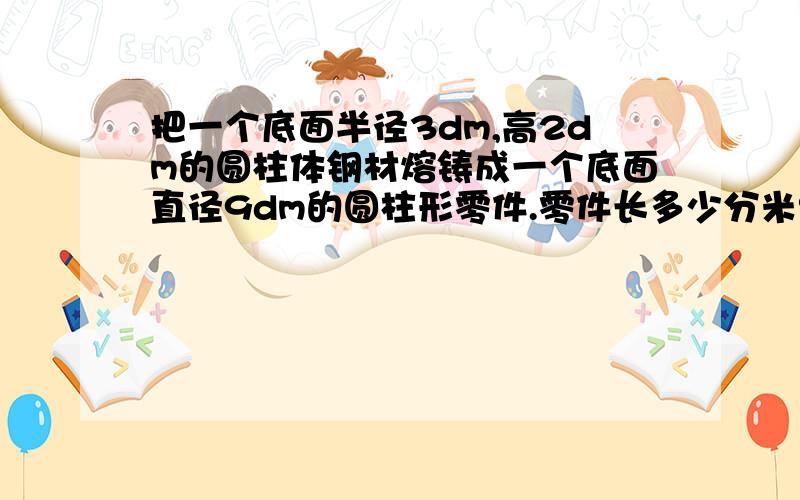 把一个底面半径3dm,高2dm的圆柱体钢材熔铸成一个底面直径9dm的圆柱形零件.零件长多少分米?（列式）一辆自行车车轮直径80cm,车轮每分钟转动100周,通过一座3768m的大桥,要多少分钟?（列式）