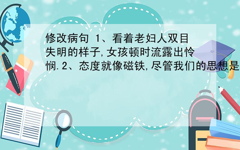 修改病句 1、看着老妇人双目失明的样子,女孩顿时流露出怜悯.2、态度就像磁铁,尽管我们的思想是正面的还是负面的,我们都收到他的牵引.