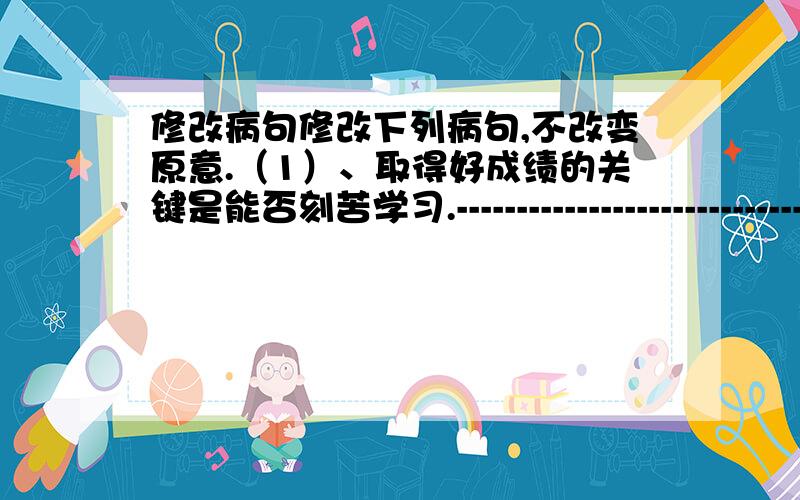 修改病句修改下列病句,不改变原意.（1）、取得好成绩的关键是能否刻苦学习.------------------------------------------------------------------------------------.（2）、同学们将要在这所学校里度过了有意义