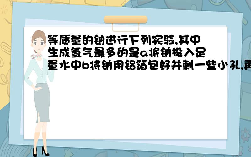 等质量的钠进行下列实验,其中生成氢气最多的是a将钠投入足量水中b将钠用铝箔包好并刺一些小孔,再放入足量水中c将钠投入足量的稀硫酸中d将钠用耐热塑料薄膜包好并刺一些小孔,再放入足