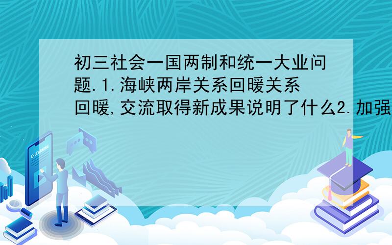 初三社会一国两制和统一大业问题.1.海峡两岸关系回暖关系回暖,交流取得新成果说明了什么2.加强海峡两岸的交流合作,对推进祖国统一有何意义?3.协商两岸经济合作框架协议,涉及台湾民众