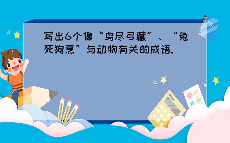 写出6个像“鸟尽弓藏”、“兔死狗烹”与动物有关的成语.）