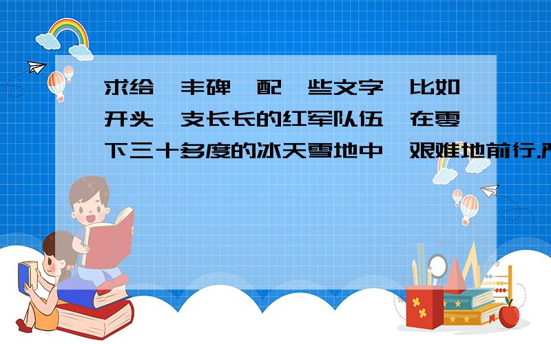 求给《丰碑》配一些文字,比如开头一支长长的红军队伍,在零下三十多度的冰天雪地中,艰难地前行.严寒把云中山冻成了一个大冰坨.狂风像狼似地嚎叫着,似乎要征服这支装备很差的队伍.