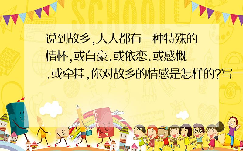 说到故乡,人人都有一种特殊的情怀,或自豪.或依恋.或感慨.或牵挂,你对故乡的情感是怎样的?写一段话,表达你对故乡的情怀.