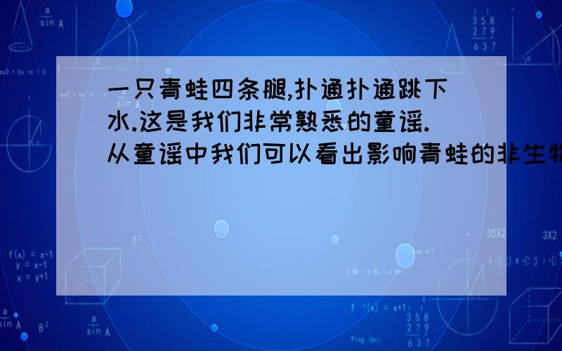 一只青蛙四条腿,扑通扑通跳下水.这是我们非常熟悉的童谣.从童谣中我们可以看出影响青蛙的非生物因素是是什么?近几年,许多地区惊现五条腿、甚至六条腿的青蛙,请你分析一下畸形青蛙产