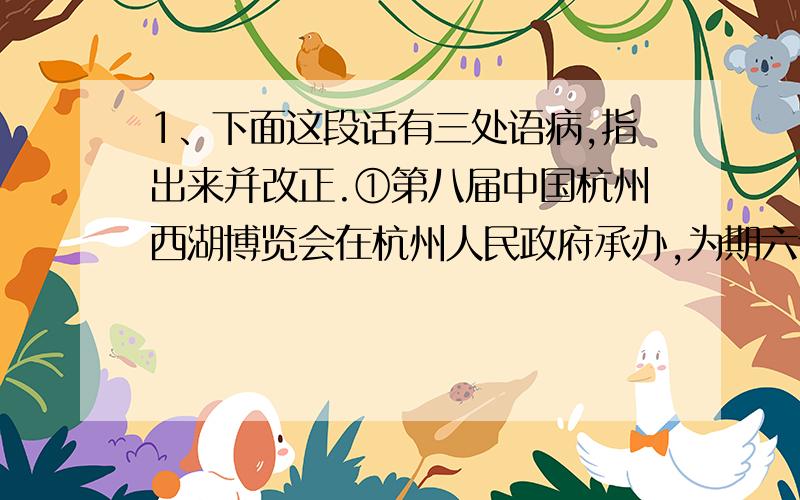 1、下面这段话有三处语病,指出来并改正.①第八届中国杭州西湖博览会在杭州人民政府承办,为期六个月.②博览会着力展现杭州的人文特色和旅游特色,充分体现人文关怀,开展人与社会、城市