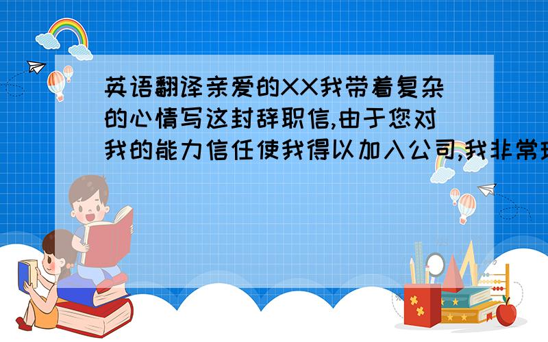 英语翻译亲爱的XX我带着复杂的心情写这封辞职信,由于您对我的能力信任使我得以加入公司,我非常珍惜在公司这一年的时间,增长了自己工作的知识和实践经验,也让我学会了很多在学校里不