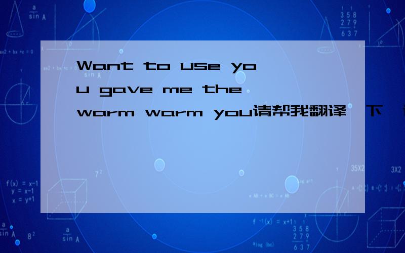 Want to use you gave me the warm warm you请帮我翻译一下,谢谢