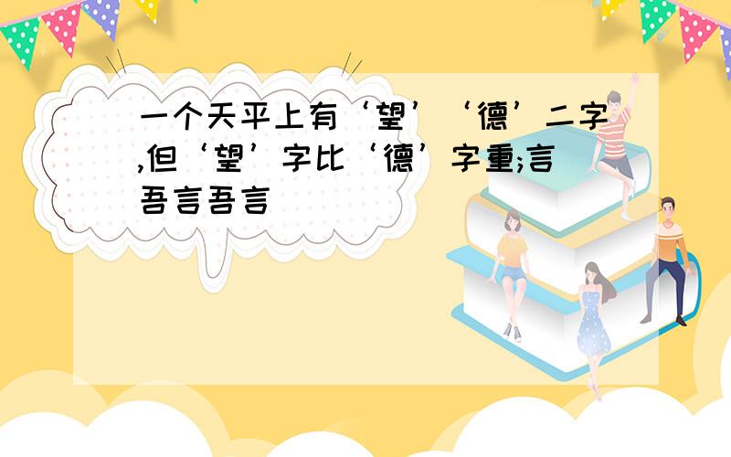 一个天平上有‘望’‘德’二字,但‘望’字比‘德’字重;言吾言吾言