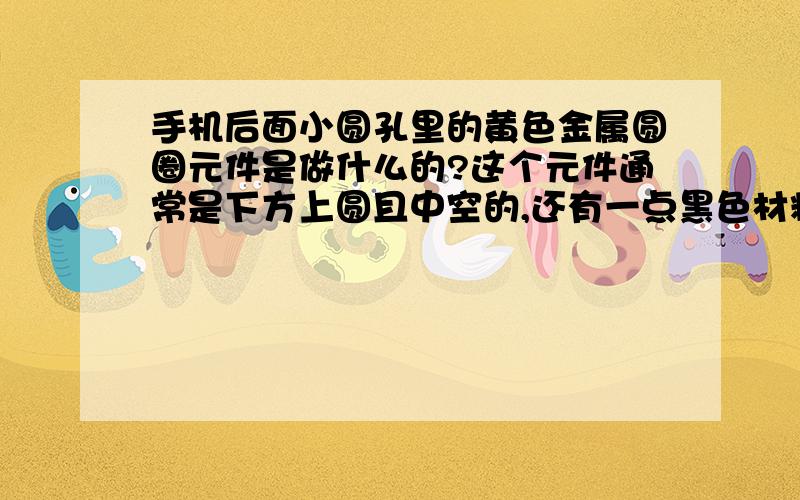 手机后面小圆孔里的黄色金属圆圈元件是做什么的?这个元件通常是下方上圆且中空的,还有一点黑色材料在圆孔内壁上（见附图）.另外我想请问通常手机可以从硬件或软件上调节显示对比度