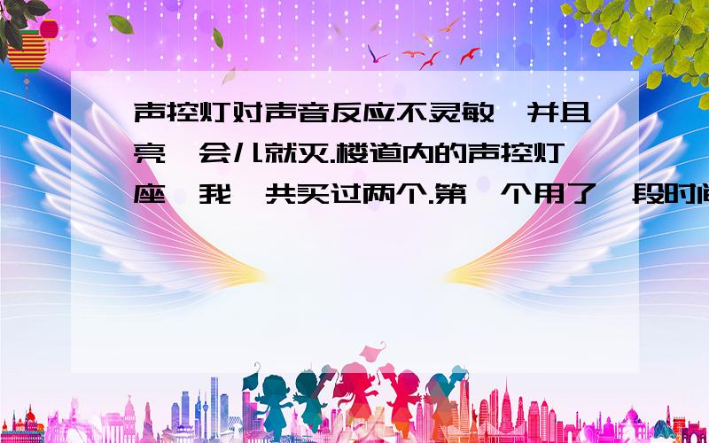 声控灯对声音反应不灵敏,并且亮一会儿就灭.楼道内的声控灯座,我一共买过两个.第一个用了一段时间后（最少一年以上,记不清了）,出现对声音反应不灵敏的情况.我以为是到了寿命,更换了