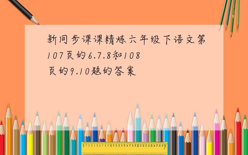 新同步课课精炼六年级下语文第107页的6.7.8和108页的9.10题的答案